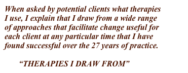 When asked by potential clients what therapies
I use, I explain that I draw from a wide range  
of approaches that facilitate change useful for 
each client at any particular time that I have 
found successful over the 27 years of practice.
  
       “THERAPIES I DRAW FROM”