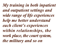 My training in both inpatient 
and outpatient settings and 
wide range of life experiences 
help me better understand 
each client’s experiences 
within relationships, the 
work place, the court system, 
the military and so on