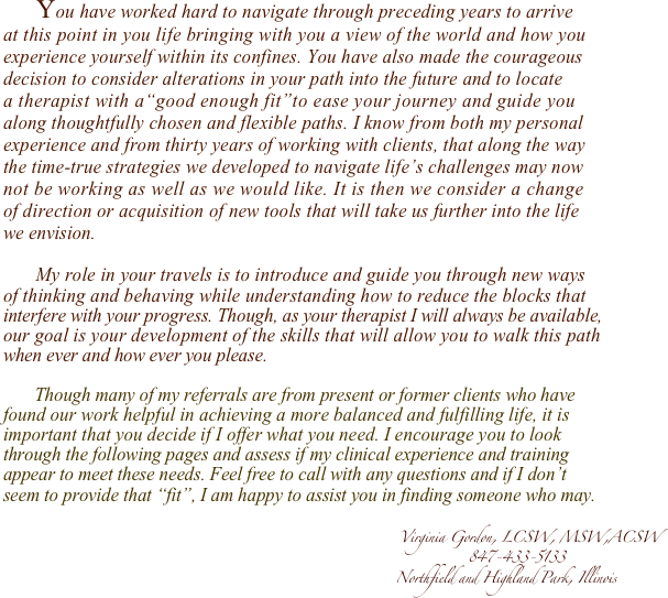        You have worked hard to navigate through preceding years to arrive 
at this point in you life bringing with you a view of the world and how you 
experience yourself within its confines. You have also made the courageous 
decision to consider alterations in your path into the future and to locate 
a therapist with a“good enough fit”to ease your journey and guide you 
along thoughtfully chosen and flexible paths. I know from both my personal 
experience and from thirty years of working with clients, that along the way
the time-true strategies we developed to navigate life’s challenges may now 
not be working as well as we would like. It is then we consider a change 
of direction or acquisition of new tools that will take us further into the life 
we envision. 

       My role in your travels is to introduce and guide you through new ways 
of thinking and behaving while understanding how to reduce the blocks that 
interfere with your progress. Though, as your therapist I will always be available, 
our goal is your development of the skills that will allow you to walk this path 
when ever and how ever you please.  
 
       Though many of my referrals are from present or former clients who have 
found our work helpful in achieving a more balanced and fulfilling life, it is 
important that you decide if I offer what you need. I encourage you to look 
through the following pages and assess if my clinical experience and training 
appear to meet these needs. Feel free to call with any questions and if I don’t 
seem to provide that “fit”, I am happy to assist you in finding someone who may.

                                                                                       Virginia Gordon, LCSW, MSW,ACSW
                                                                                                      847-433-5133
                                                                                      Northfield and Highland Park, Illinois