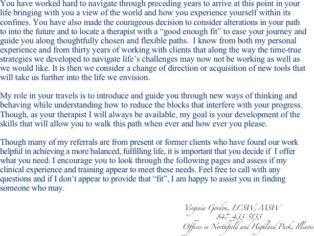 You have worked hard to navigate through preceding years to arrive at this point in your 
life bringing with you a view of the world and how you experience yourself within its 
confines. You have also made the courageous decision to consider alterations in your path 
to into the future and to locate a therapist with a “good enough fit” to ease your journey and 
guide you along thoughtfully chosen and flexible paths.  I know from both my personal 
experience and from thirty years of working with clients that along the way the time-true 
strategies we developed to navigate life’s challenges may now not be working as well as 
we would like. It is then we consider a change of direction or acquisition of new tools that 
will take us further into the life we envision. 

My role in your travels is to introduce and guide you through new ways of thinking and 
behaving while understanding how to reduce the blocks that interfere with your progress. 
Though, as your therapist I will always be available, my goal is your development of the 
skills that will allow you to walk this path when ever and how ever you please.  
 
Though many of my referrals are from present or former clients who have found our work 
helpful in achieving a more balanced, fulfilling life, it is important that you decide if  I offer 
what you need. I encourage you to look through the following pages and assess if my 
clinical experience and training appear to meet these needs. Feel free to call with any 
questions and if I don’t appear to provide that “fit”, I am happy to assist you in finding 
someone who may.

                                                                                       Virginia Gordon, LCSW, MSW
                                                                                                      847-433-5133
                                                                                      Offices in Northfield and Highland Park, Illinois