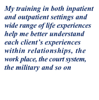 My training in both inpatient 
and outpatient settings and 
wide range of life experiences 
help me better understand 
each client’s experiences 
within relationships, the 
work place, the court system, 
the military and so on